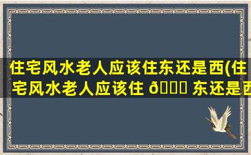 住宅风水老人应该住东还是西(住宅风水老人应该住 🐛 东还是西的房子)